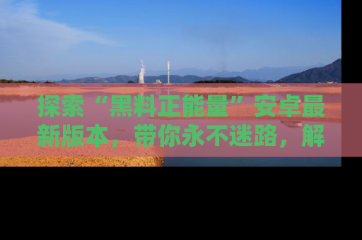 探索“黑料正能量”安卓最新版本,带你永不迷路,解锁无尽秘密!