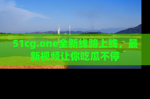 51cg.one全新线路上线，最新视频让你吃瓜不停