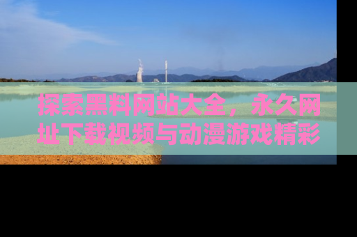 探索黑料网站大全,永久网址下载视频与动漫游戏精彩瞬间!