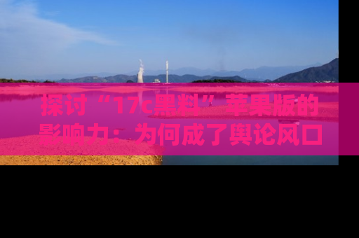 探讨“17c黑料”苹果版的影响力:为何成了舆论风口?