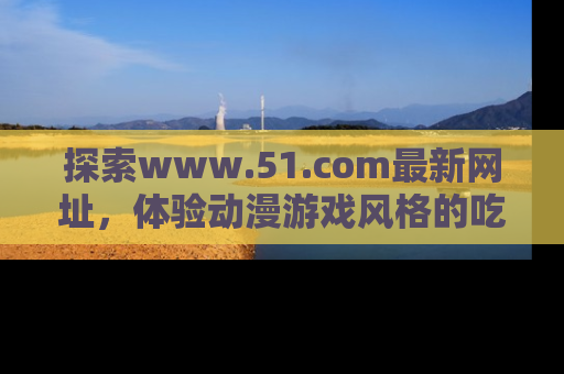 探索www.51.com最新网址,体验动漫游戏风格的吃瓜乐趣!