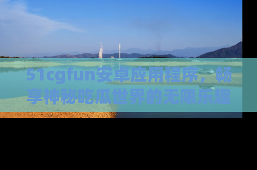 51cgfun安卓应用程序，畅享神秘吃瓜世界的无限乐趣！