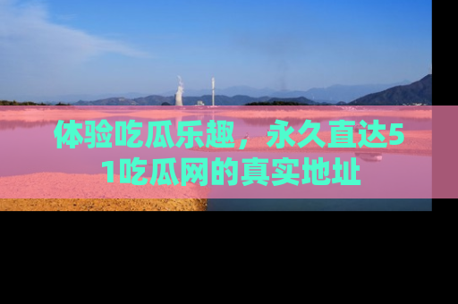 体验吃瓜乐趣,永久直达51吃瓜网的真实地址