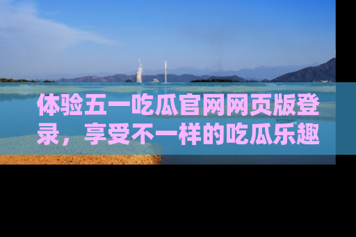 体验五一吃瓜官网网页版登录,享受不一样的吃瓜乐趣与互动体验