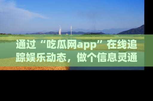 通过“吃瓜网app”在线追踪娱乐动态,做个信息灵通的吃瓜群众!