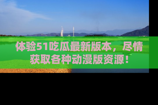 体验51吃瓜最新版本,尽情获取各种动漫版资源!