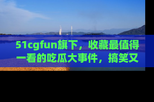 51cgfun旗下，收藏最值得一看的吃瓜大事件，搞笑又精彩！