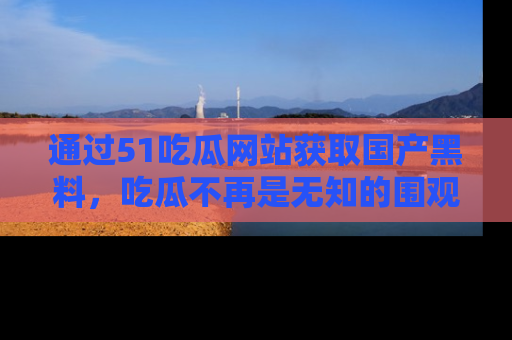 通过51吃瓜网站获取国产黑料,吃瓜不再是无知的围观者