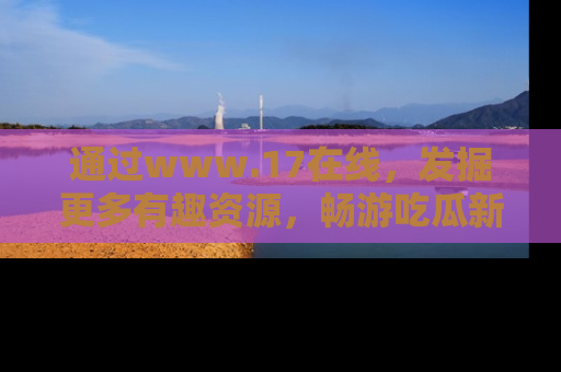 通过www.17在线,发掘更多有趣资源,畅游吃瓜新闻海洋