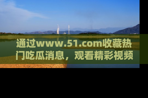 通过www.51.com收藏热门吃瓜消息,观看精彩视频与段子!