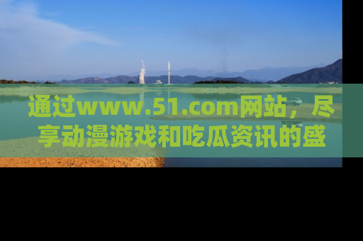 通过www.51.com网站,尽享动漫游戏和吃瓜资讯的盛宴!