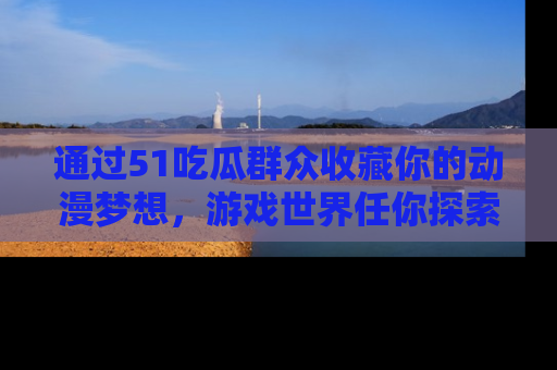 通过51吃瓜群众收藏你的动漫梦想,游戏世界任你探索