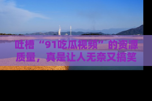 吐槽“91吃瓜视频”的资源质量,真是让人无奈又搞笑!