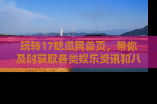 玩转17吃瓜网首页，带你及时获取各类娱乐资讯和八卦故事！