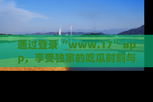 通过登录“www.17”app,享受独家的吃瓜时刻与娱乐资讯!