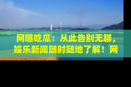 网曝吃瓜：从此告别无聊，娱乐新闻随时随地了解！网址：www.wangbaoegua.com