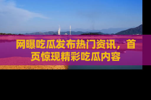 网曝吃瓜发布热门资讯，首页惊现精彩吃瓜内容