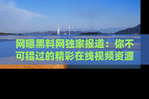 网曝黑料网独家报道:你不可错过的精彩在线视频资源推荐!