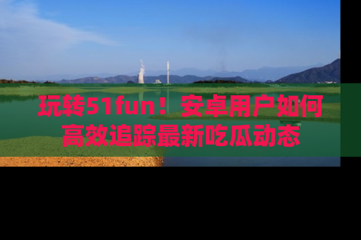 玩转51fun！安卓用户如何高效追踪最新吃瓜动态