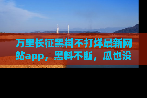 万里长征黑料不打烊最新网站app，黑料不断，瓜也没断，真香！