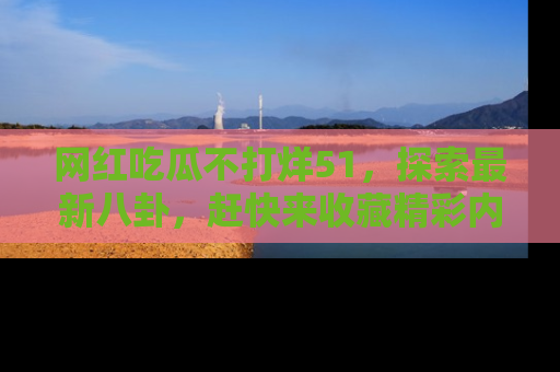 网红吃瓜不打烊51，探索最新八卦，赶快来收藏精彩内容！