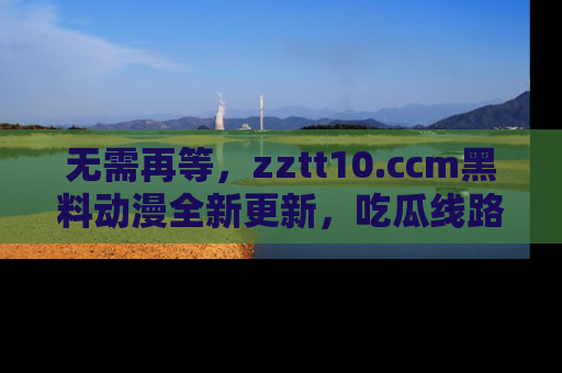 无需再等,zztt10.ccm黑料动漫全新更新,吃瓜线路佛系推荐!