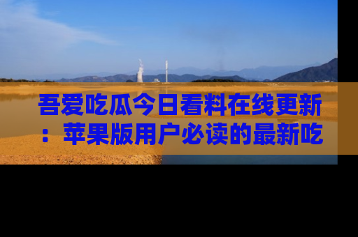 吾爱吃瓜今日看料在线更新:苹果版用户必读的最新吃瓜技巧