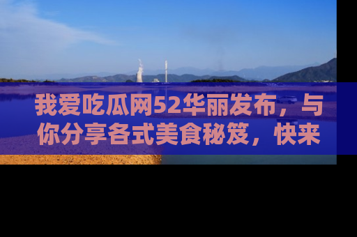 我爱吃瓜网52华丽发布,与你分享各式美食秘笈,快来加入我们的吃瓜大家庭!