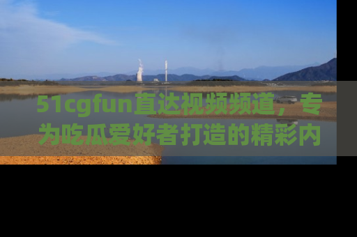 51cgfun直达视频频道，专为吃瓜爱好者打造的精彩内容库！