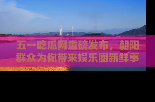 五一吃瓜网重磅发布,朝阳群众为你带来娱乐圈新鲜事!