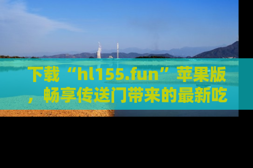 下载“hl155.fun”苹果版,畅享传送门带来的最新吃瓜资讯