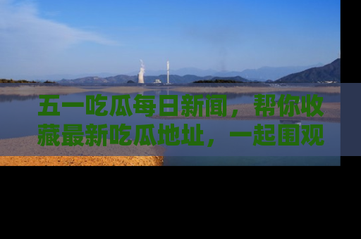 五一吃瓜每日新闻,帮你收藏最新吃瓜地址,一起围观吧!