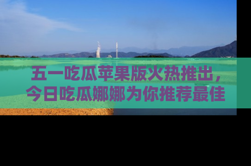 五一吃瓜苹果版火热推出,今日吃瓜娜娜为你推荐最佳美食!