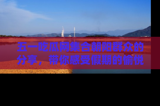 五一吃瓜网集合朝阳群众的分享,带你感受假期的愉悦!