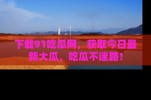 下载91吃瓜网,获取今日最新大瓜,吃瓜不迷路!