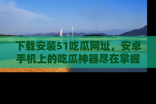下载安装51吃瓜网址,安卓手机上的吃瓜神器尽在掌握