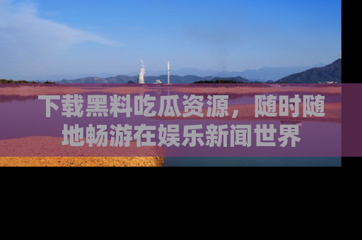 下载黑料吃瓜资源，随时随地畅游在娱乐新闻世界