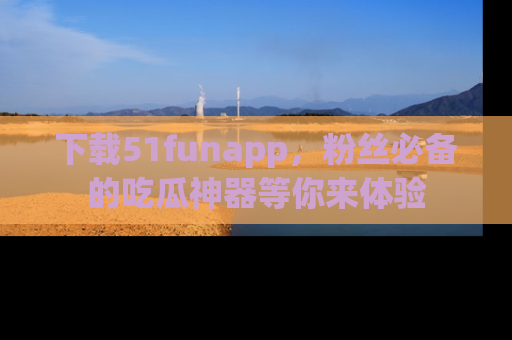 下载51funapp,粉丝必备的吃瓜神器等你来体验