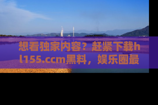 想看独家内容？赶紧下载hl155.ccm黑料，娱乐圈最劲爆的新闻一手掌握！