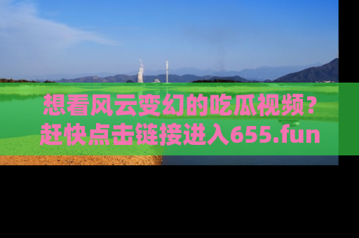 想看风云变幻的吃瓜视频？赶快点击链接进入655.fun吧！