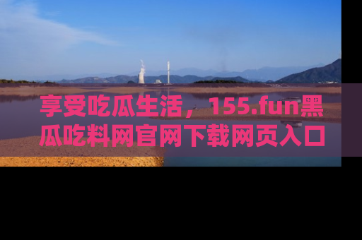 享受吃瓜生活，155.fun黑瓜吃料网官网下载网页入口全解析