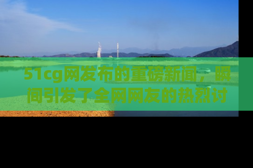 51cg网发布的重磅新闻，瞬间引发了全网网友的热烈讨论！