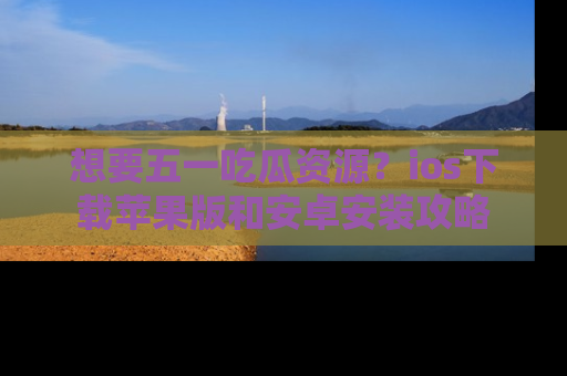 想要五一吃瓜资源？ios下载苹果版和安卓安装攻略