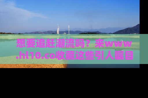 想要追赶潮流吗？来www.hl10.co收藏这些引人瞩目的新闻瞬间吧！