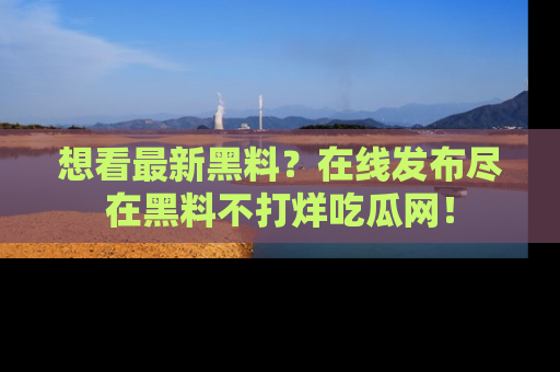 想看最新黑料？在线发布尽在黑料不打烊吃瓜网！