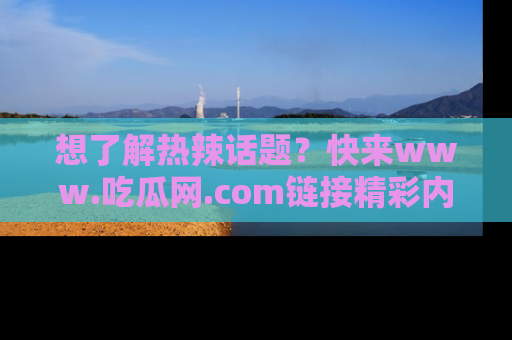 想了解热辣话题？快来www.吃瓜网.com链接精彩内容！
