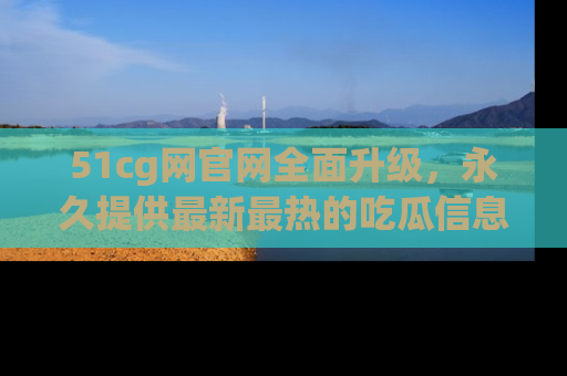 51cg网官网全面升级，永久提供最新最热的吃瓜信息，助你永远走在潮流前端！