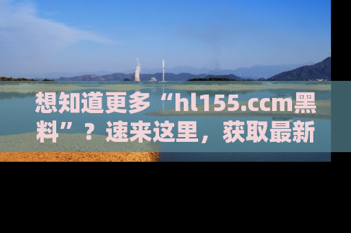 想知道更多“hl155.ccm黑料”？速来这里，获取最新入口和网址，不看可惜哦！