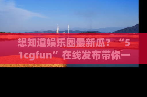 想知道娱乐圈最新瓜？“51cgfun”在线发布带你一探究竟！