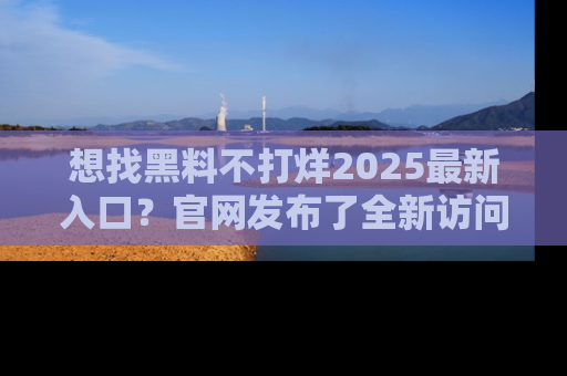 想找黑料不打烊2025最新入口？官网发布了全新访问指南！
